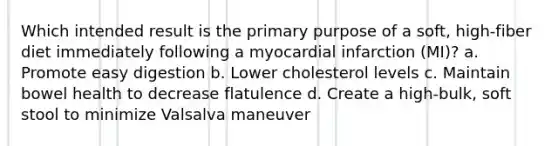 Which intended result is the primary purpose of a soft, high-fiber diet immediately following a myocardial infarction (MI)? a. Promote easy digestion b. Lower cholesterol levels c. Maintain bowel health to decrease flatulence d. Create a high-bulk, soft stool to minimize Valsalva maneuver