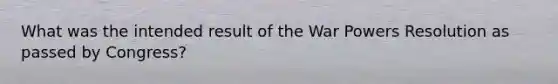 What was the intended result of the War Powers Resolution as passed by Congress?