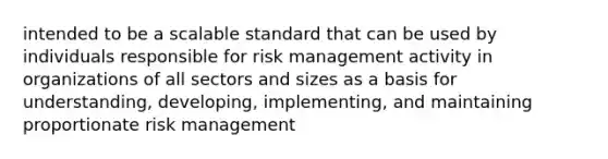 intended to be a scalable standard that can be used by individuals responsible for risk management activity in organizations of all sectors and sizes as a basis for understanding, developing, implementing, and maintaining proportionate risk management