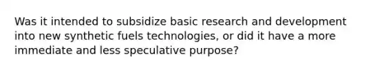 Was it intended to subsidize basic research and development into new synthetic fuels technologies, or did it have a more immediate and less speculative purpose?