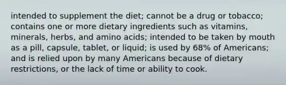 intended to supplement the diet; cannot be a drug or tobacco; contains one or more dietary ingredients such as vitamins, minerals, herbs, and amino acids; intended to be taken by mouth as a pill, capsule, tablet, or liquid; is used by 68% of Americans; and is relied upon by many Americans because of dietary restrictions, or the lack of time or ability to cook.