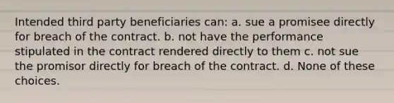 Intended third party beneficiaries can: a. sue a promisee directly for breach of the contract. b. not have the performance stipulated in the contract rendered directly to them c. not sue the promisor directly for breach of the contract. d. None of these choices.