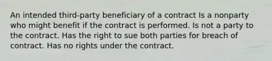 An intended third-party beneficiary of a contract Is a nonparty who might benefit if the contract is performed. Is not a party to the contract. Has the right to sue both parties for breach of contract. Has no rights under the contract.