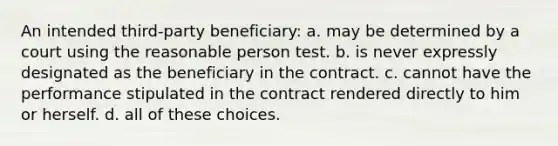 An intended third-party beneficiary: a. may be determined by a court using the reasonable person test. b. is never expressly designated as the beneficiary in the contract. c. cannot have the performance stipulated in the contract rendered directly to him or herself. d. all of these choices.