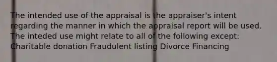 The intended use of the appraisal is the appraiser's intent regarding the manner in which the appraisal report will be used. The inteded use might relate to all of the following except: Charitable donation Fraudulent listing Divorce Financing