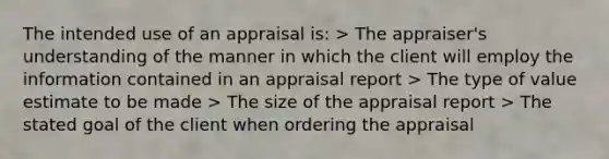 The intended use of an appraisal is: > The appraiser's understanding of the manner in which the client will employ the information contained in an appraisal report > The type of value estimate to be made > The size of the appraisal report > The stated goal of the client when ordering the appraisal