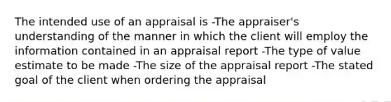 The intended use of an appraisal is -The appraiser's understanding of the manner in which the client will employ the information contained in an appraisal report -The type of value estimate to be made -The size of the appraisal report -The stated goal of the client when ordering the appraisal