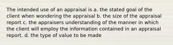 The intended use of an appraisal is a. the stated goal of the client when wondering the appraisal b. the size of the appraisal report c. the appraisers understanding of the manner in which the client will employ the information contained in an appraisal report. d. the type of value to be made