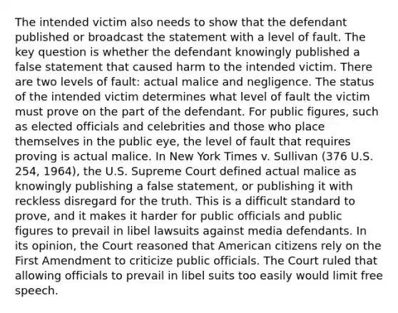 The intended victim also needs to show that the defendant published or broadcast the statement with a level of fault. The key question is whether the defendant knowingly published a false statement that caused harm to the intended victim. There are two levels of fault: actual malice and negligence. The status of the intended victim determines what level of fault the victim must prove on the part of the defendant. For public figures, such as elected officials and celebrities and those who place themselves in the public eye, the level of fault that requires proving is actual malice. In New York Times v. Sullivan (376 U.S. 254, 1964), the U.S. Supreme Court defined actual malice as knowingly publishing a false statement, or publishing it with reckless disregard for the truth. This is a difficult standard to prove, and it makes it harder for public officials and public figures to prevail in libel lawsuits against media defendants. In its opinion, the Court reasoned that American citizens rely on the First Amendment to criticize public officials. The Court ruled that allowing officials to prevail in libel suits too easily would limit free speech.