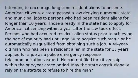 Intending to encourage long-time resident aliens to become American citizens, a state passed a law denying numerous state and municipal jobs to persons who had been resident aliens for longer than 10 years. Those already in the state had to apply for American citizenship within a year after the law took effect. Persons who had acquired resident alien status prior to achieving the age of majority had until age 30 to acquire such status or be automatically disqualified from obtaining such a job. A 40-year-old man who has been a resident alien in the state for 15 years applied for a job as a police emergency response telecommunications expert. He had not filed for citizenship within the one-year grace period. May the state constitutionally rely on the statute to refuse to hire the man?