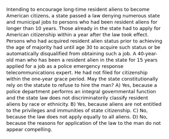 Intending to encourage long-time resident aliens to become American citizens, a state passed a law denying numerous state and municipal jobs to persons who had been resident aliens for longer than 10 years. Those already in the state had to apply for American citizenship within a year after the law took effect. Persons who had acquired resident alien status prior to achieving the age of majority had until age 30 to acquire such status or be automatically disqualified from obtaining such a job. A 40-year-old man who has been a resident alien in the state for 15 years applied for a job as a police emergency response telecommunications expert. He had not filed for citizenship within the one-year grace period. May the state constitutionally rely on the statute to refuse to hire the man? A) Yes, because a police department performs an integral governmental function and the state law does not discriminatorily classify resident aliens by race or ethnicity. B) Yes, because aliens are not entitled to the privileges and immunities of state citizenship. C) No, because the law does not apply equally to all aliens. D) No, because the reasons for application of the law to the man do not appear compelling.