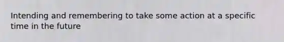Intending and remembering to take some action at a specific time in the future