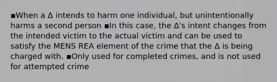 ▪When a Δ intends to harm one individual, but unintentionally harms a second person ▪In this case, the Δ's intent changes from the intended victim to the actual victim and can be used to satisfy the MENS REA element of the crime that the Δ is being charged with. ▪Only used for completed crimes, and is not used for attempted crime