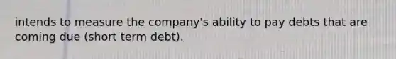 intends to measure the company's ability to pay debts that are coming due (short term debt).