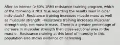 After an intense (>80% 1RM) resistance training program, which of the following is NOT true regarding the results seen in older individuals? -Resistance training increases muscle mass as well as muscular strength. -Resistance training increases muscular strength only, not muscle mass. -There is a greater percentage of increase in muscular strength than cross-sectional area in the muscle. -Resistance training at this level of intensity in this population also shows evidence of increasing .