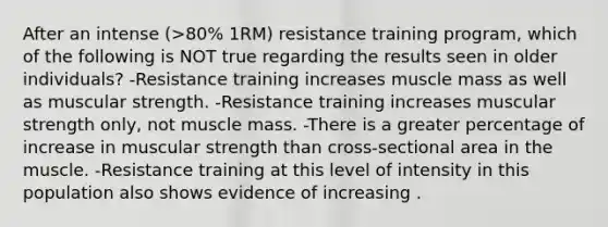 After an intense (>80% 1RM) resistance training program, which of the following is NOT true regarding the results seen in older individuals? -Resistance training increases muscle mass as well as muscular strength. -Resistance training increases muscular strength only, not muscle mass. -There is a greater percentage of increase in muscular strength than cross-sectional area in the muscle. -Resistance training at this level of intensity in this population also shows evidence of increasing .