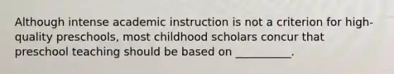 Although intense academic instruction is not a criterion for high-quality preschools, most childhood scholars concur that preschool teaching should be based on __________.