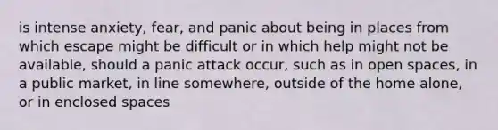 is intense anxiety, fear, and panic about being in places from which escape might be difficult or in which help might not be available, should a panic attack occur, such as in open spaces, in a public market, in line somewhere, outside of the home alone, or in enclosed spaces