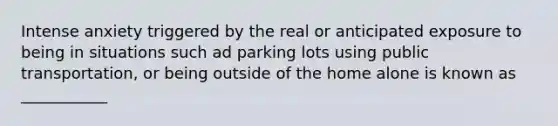 Intense anxiety triggered by the real or anticipated exposure to being in situations such ad parking lots using public transportation, or being outside of the home alone is known as ___________