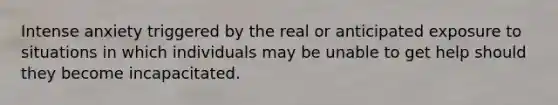 Intense anxiety triggered by the real or anticipated exposure to situations in which individuals may be unable to get help should they become incapacitated.