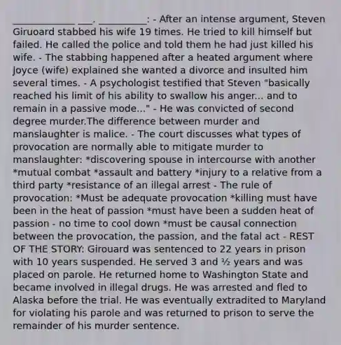 _____________ ___. __________: - After an intense argument, Steven Giruoard stabbed his wife 19 times. He tried to kill himself but failed. He called the police and told them he had just killed his wife. - The stabbing happened after a heated argument where Joyce (wife) explained she wanted a divorce and insulted him several times. - A psychologist testified that Steven "basically reached his limit of his ability to swallow his anger... and to remain in a passive mode..." - He was convicted of second degree murder.The difference between murder and manslaughter is malice. - The court discusses what types of provocation are normally able to mitigate murder to manslaughter: *discovering spouse in intercourse with another *mutual combat *assault and battery *injury to a relative from a third party *resistance of an illegal arrest - The rule of provocation: *Must be adequate provocation *killing must have been in the heat of passion *must have been a sudden heat of passion - no time to cool down *must be causal connection between the provocation, the passion, and the fatal act - REST OF THE STORY: Girouard was sentenced to 22 years in prison with 10 years suspended. He served 3 and ½ years and was placed on parole. He returned home to Washington State and became involved in illegal drugs. He was arrested and fled to Alaska before the trial. He was eventually extradited to Maryland for violating his parole and was returned to prison to serve the remainder of his murder sentence.