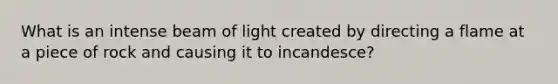 What is an intense beam of light created by directing a flame at a piece of rock and causing it to incandesce?