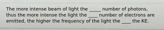 The more intense beam of light the _____ number of photons, thus the more intense the light the ____ number of electrons are emitted, the higher the frequency of the light the ____ the KE.