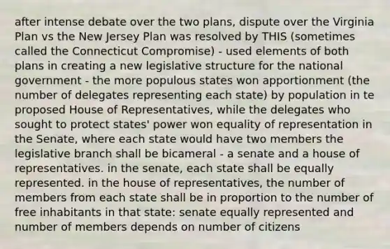 after intense debate over the two plans, dispute over the Virginia Plan vs the New Jersey Plan was resolved by THIS (sometimes called the Connecticut Compromise) - used elements of both plans in creating a new legislative structure for the national government - the more populous states won apportionment (the number of delegates representing each state) by population in te proposed House of Representatives, while the delegates who sought to protect states' power won equality of representation in the Senate, where each state would have two members the legislative branch shall be bicameral - a senate and a house of representatives. in the senate, each state shall be equally represented. in the house of representatives, the number of members from each state shall be in proportion to the number of free inhabitants in that state: senate equally represented and number of members depends on number of citizens