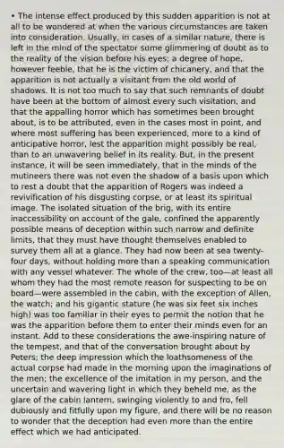 • The intense effect produced by this sudden apparition is not at all to be wondered at when the various circumstances are taken into consideration. Usually, in cases of a similar nature, there is left in the mind of the spectator some glimmering of doubt as to the reality of the vision before his eyes; a degree of hope, however feeble, that he is the victim of chicanery, and that the apparition is not actually a visitant from the old world of shadows. It is not too much to say that such remnants of doubt have been at the bottom of almost every such visitation, and that the appalling horror which has sometimes been brought about, is to be attributed, even in the cases most in point, and where most suffering has been experienced, more to a kind of anticipative horror, lest the apparition might possibly be real, than to an unwavering belief in its reality. But, in the present instance, it will be seen immediately, that in the minds of the mutineers there was not even the shadow of a basis upon which to rest a doubt that the apparition of Rogers was indeed a revivification of his disgusting corpse, or at least its spiritual image. The isolated situation of the brig, with its entire inaccessibility on account of the gale, confined the apparently possible means of deception within such narrow and definite limits, that they must have thought themselves enabled to survey them all at a glance. They had now been at sea twenty-four days, without holding more than a speaking communication with any vessel whatever. The whole of the crew, too—at least all whom they had the most remote reason for suspecting to be on board—were assembled in the cabin, with the exception of Allen, the watch; and his gigantic stature (he was six feet six inches high) was too familiar in their eyes to permit the notion that he was the apparition before them to enter their minds even for an instant. Add to these considerations the awe-inspiring nature of the tempest, and that of the conversation brought about by Peters; the deep impression which the loathsomeness of the actual corpse had made in the morning upon the imaginations of the men; the excellence of the imitation in my person, and the uncertain and wavering light in which they beheld me, as the glare of the cabin lantern, swinging violently to and fro, fell dubiously and fitfully upon my figure, and there will be no reason to wonder that the deception had even more than the entire effect which we had anticipated.