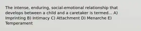 The intense, enduring, social-emotional relationship that develops between a child and a caretaker is termed... A) Imprinting B) Intimacy C) Attachment D) Menarche E) Temperament