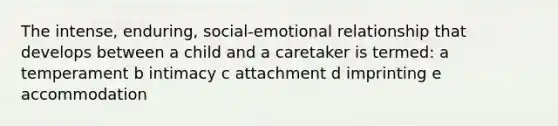 The intense, enduring, social-emotional relationship that develops between a child and a caretaker is termed: a temperament b intimacy c attachment d imprinting e accommodation