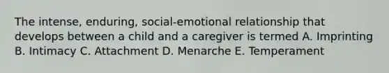 The intense, enduring, social-emotional relationship that develops between a child and a caregiver is termed A. Imprinting B. Intimacy C. Attachment D. Menarche E. Temperament