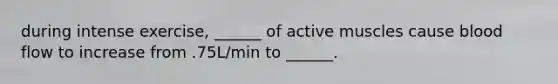 during intense exercise, ______ of active muscles cause blood flow to increase from .75L/min to ______.