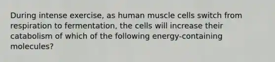 During intense exercise, as <a href='https://www.questionai.com/knowledge/kIgPoJyJGl-human-muscle' class='anchor-knowledge'>human muscle</a> cells switch from respiration to fermentation, the cells will increase their catabolism of which of the following energy-containing molecules?