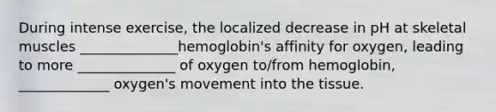 During intense exercise, the localized decrease in pH at skeletal muscles ______________hemoglobin's affinity for oxygen, leading to more ______________ of oxygen to/from hemoglobin, _____________ oxygen's movement into the tissue.