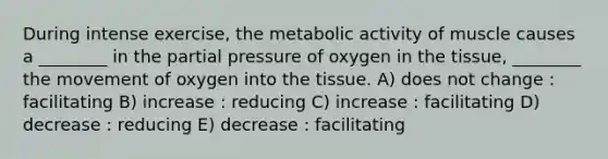 During intense exercise, the metabolic activity of muscle causes a ________ in the partial pressure of oxygen in the tissue, ________ the movement of oxygen into the tissue. A) does not change : facilitating B) increase : reducing C) increase : facilitating D) decrease : reducing E) decrease : facilitating