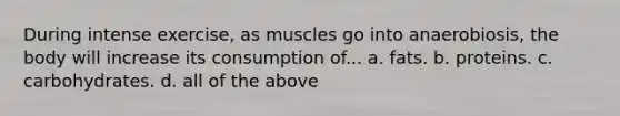 During intense exercise, as muscles go into anaerobiosis, the body will increase its consumption of... a. fats. b. proteins. c. carbohydrates. d. all of the above