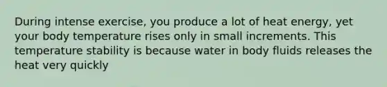 During intense exercise, you produce a lot of heat energy, yet your body temperature rises only in small increments. This temperature stability is because water in body fluids releases the heat very quickly