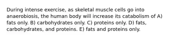 During intense exercise, as skeletal muscle cells go into anaerobiosis, the human body will increase its catabolism of A) fats only. B) carbohydrates only. C) proteins only. D) fats, carbohydrates, and proteins. E) fats and proteins only.