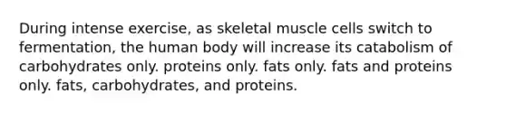 During intense exercise, as skeletal muscle cells switch to fermentation, the human body will increase its catabolism of carbohydrates only. proteins only. fats only. fats and proteins only. fats, carbohydrates, and proteins.