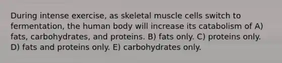 During intense exercise, as skeletal muscle cells switch to fermentation, the human body will increase its catabolism of A) fats, carbohydrates, and proteins. B) fats only. C) proteins only. D) fats and proteins only. E) carbohydrates only.