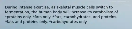 During intense exercise, as skeletal muscle cells switch to fermentation, the human body will increase its catabolism of *proteins only. *fats only. *fats, carbohydrates, and proteins. *fats and proteins only. *carbohydrates only.