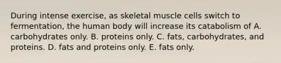 During intense exercise, as skeletal muscle cells switch to fermentation, the human body will increase its catabolism of A. carbohydrates only. B. proteins only. C. fats, carbohydrates, and proteins. D. fats and proteins only. E. fats only.