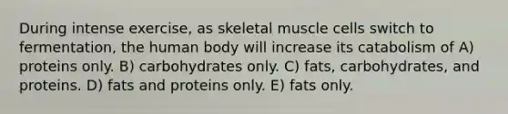 During intense exercise, as skeletal muscle cells switch to fermentation, the human body will increase its catabolism of A) proteins only. B) carbohydrates only. C) fats, carbohydrates, and proteins. D) fats and proteins only. E) fats only.