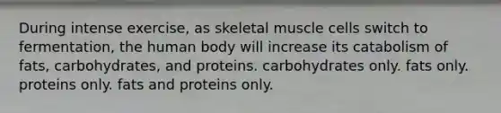 During intense exercise, as skeletal muscle cells switch to fermentation, the human body will increase its catabolism of fats, carbohydrates, and proteins. carbohydrates only. fats only. proteins only. fats and proteins only.