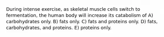 During intense exercise, as skeletal muscle cells switch to fermentation, the human body will increase its catabolism of A) carbohydrates only. B) fats only. C) fats and proteins only. D) fats, carbohydrates, and proteins. E) proteins only.