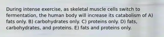 During intense exercise, as skeletal muscle cells switch to fermentation, the human body will increase its catabolism of A) fats only. B) carbohydrates only. C) proteins only. D) fats, carbohydrates, and proteins. E) fats and proteins only.