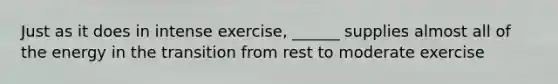 Just as it does in intense exercise, ______ supplies almost all of the energy in the transition from rest to moderate exercise