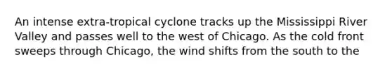 An intense extra-tropical cyclone tracks up the Mississippi River Valley and passes well to the west of Chicago. As the cold front sweeps through Chicago, the wind shifts from the south to the