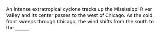 An intense extratropical cyclone tracks up the Mississippi River Valley and its center passes to the west of Chicago. As the cold front sweeps through Chicago, the wind shifts from the south to the ______.